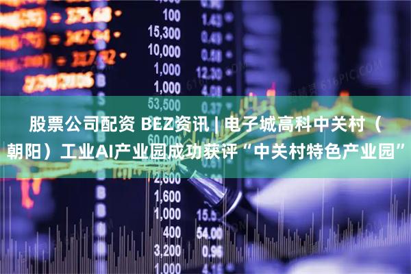 股票公司配资 BEZ资讯 | 电子城高科中关村（朝阳）工业AI产业园成功获评“中关村特色产业园”