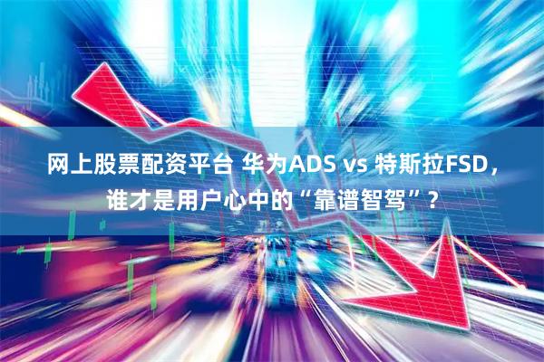 网上股票配资平台 华为ADS vs 特斯拉FSD，谁才是用户心中的“靠谱智驾”？