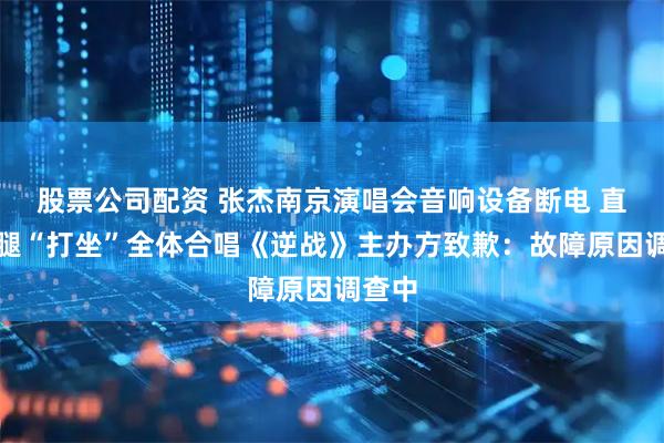 股票公司配资 张杰南京演唱会音响设备断电 直接盘腿“打坐”全体合唱《逆战》主办方致歉：故障原因调查中