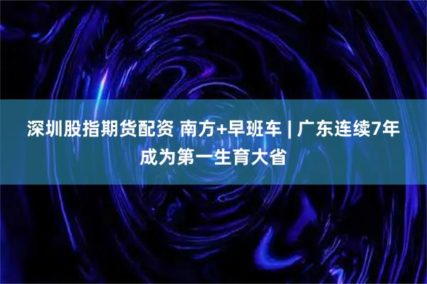 深圳股指期货配资 南方+早班车 | 广东连续7年成为第一生育大省