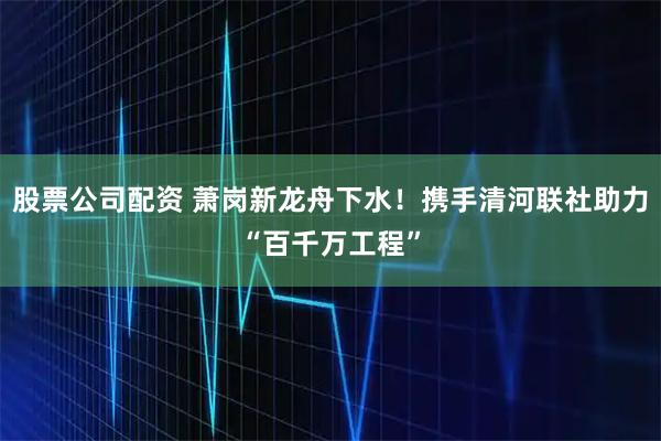 股票公司配资 萧岗新龙舟下水！携手清河联社助力“百千万工程”