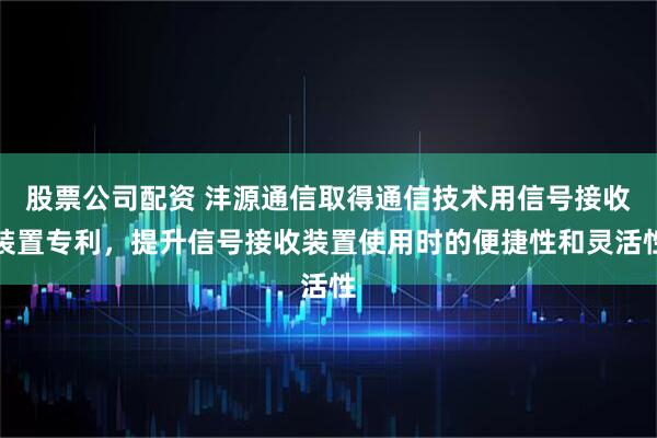 股票公司配资 沣源通信取得通信技术用信号接收装置专利，提升信号接收装置使用时的便捷性和灵活性