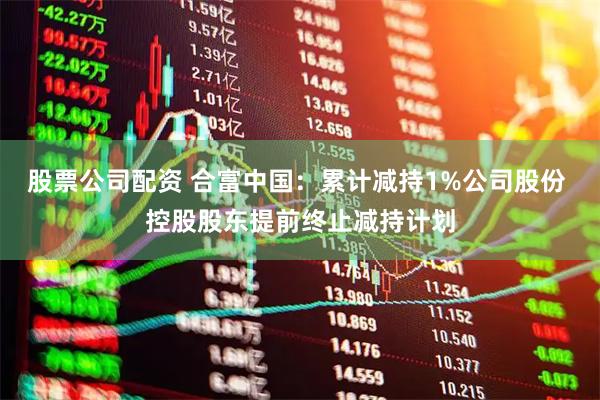 股票公司配资 合富中国：累计减持1%公司股份 控股股东提前终止减持计划