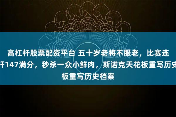高杠杆股票配资平台 五十岁老将不服老，比赛连拿两杆147满分，秒杀一众小鲜肉，斯诺克天花板重写历史档案