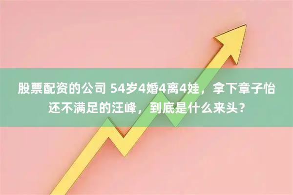 股票配资的公司 54岁4婚4离4娃，拿下章子怡还不满足的汪峰，到底是什么来头？