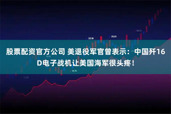 股票配资官方公司 美退役军官曾表示：中国歼16D电子战机让美国海军很头疼！