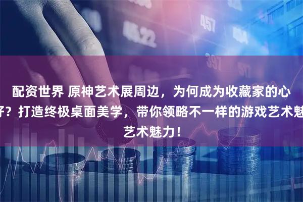 配资世界 原神艺术展周边，为何成为收藏家的心头好？打造终极桌面美学，带你领略不一样的游戏艺术魅力！