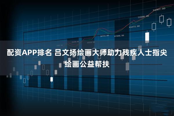 配资APP排名 吕文扬绘画大师助力残疾人士指尖绘画公益帮扶