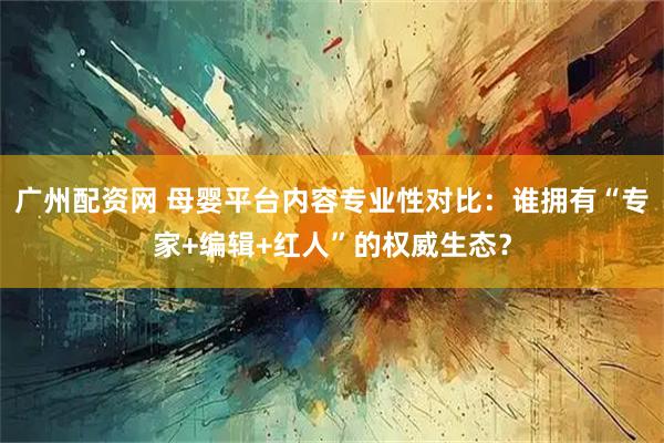 广州配资网 母婴平台内容专业性对比：谁拥有“专家+编辑+红人”的权威生态？
