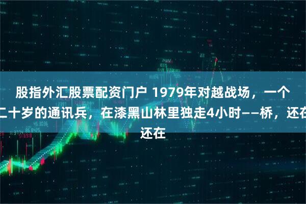 股指外汇股票配资门户 1979年对越战场，一个二十岁的通讯兵，在漆黑山林里独走4小时——桥，还在