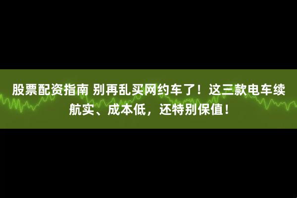 股票配资指南 别再乱买网约车了！这三款电车续航实、成本低，还特别保值！
